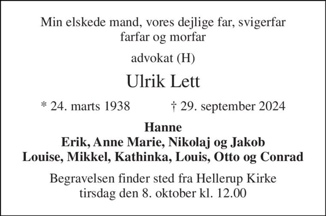 Min elskede mand, vores dejlige far, svigerfar farfar og morfar 
advokat (H) 
Ulrik Lett 
★​ 24. marts 1938​            ✝​ 29. september 2024 
Hanne Erik, Anne Marie, Nikolaj og Jakob Louise, Mikkel, Kathinka, Louis, Otto og Conrad 
Begravelsen​ finder sted fra Hellerup Kirke​ tirsdag den 8. oktober​ kl. 12.00