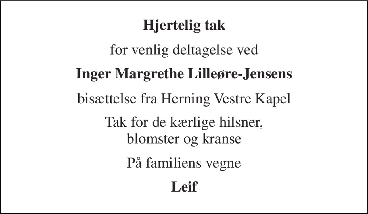 Hjertelig tak 
for venlig deltagelse ved 
Inger Margrethe Lilleøre-Jensens 
bisættelse fra Herning Vestre Kapel 
Tak for de kærlige hilsner, blomster og kranse 
På familiens vegne 
Leif
