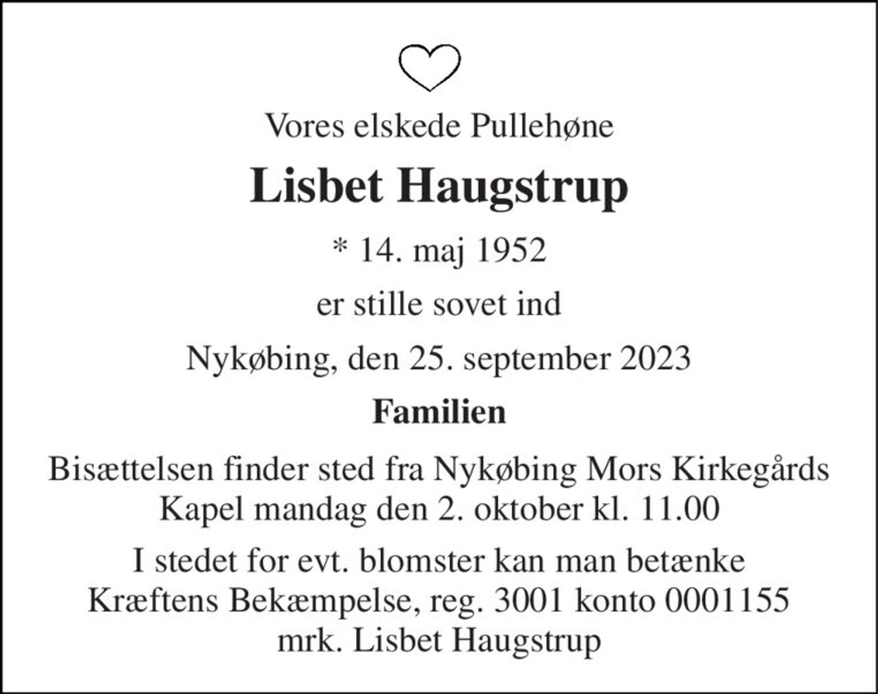 Vores elskede Pullehøne 
Lisbet Haugstrup 
*​ 14. maj 1952 
er stille sovet ind 
Nykøbing, den 25. september 2023 
Familien 
Bisættelsen​ finder sted fra Nykøbing Mors Kirkegårds​ Kapel mandag den 2. oktober​ kl. 11.00 
I stedet for evt. blomster kan man betænke Kræftens Bekæmpelse, reg. 3001 konto 0001155 mrk. Lisbet Haugstrup