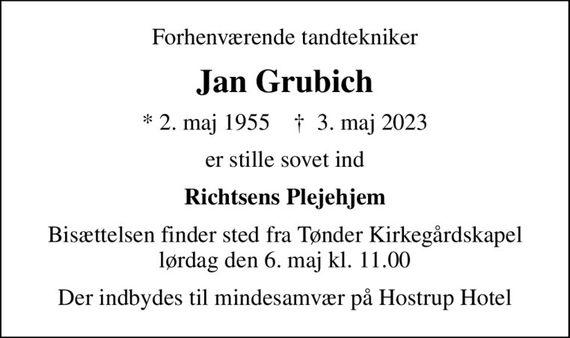 Forhenværende tandtekniker
Jan Grubich
* 2. maj 1955    &#x271d; 3. maj 2023
er stille sovet ind
Richtsens Plejehjem
Bisættelsen finder sted fra Tønder Kirkegårdskapel  lørdag den 6. maj kl. 11.00 
Der indbydes til mindesamvær på Hostrup Hotel