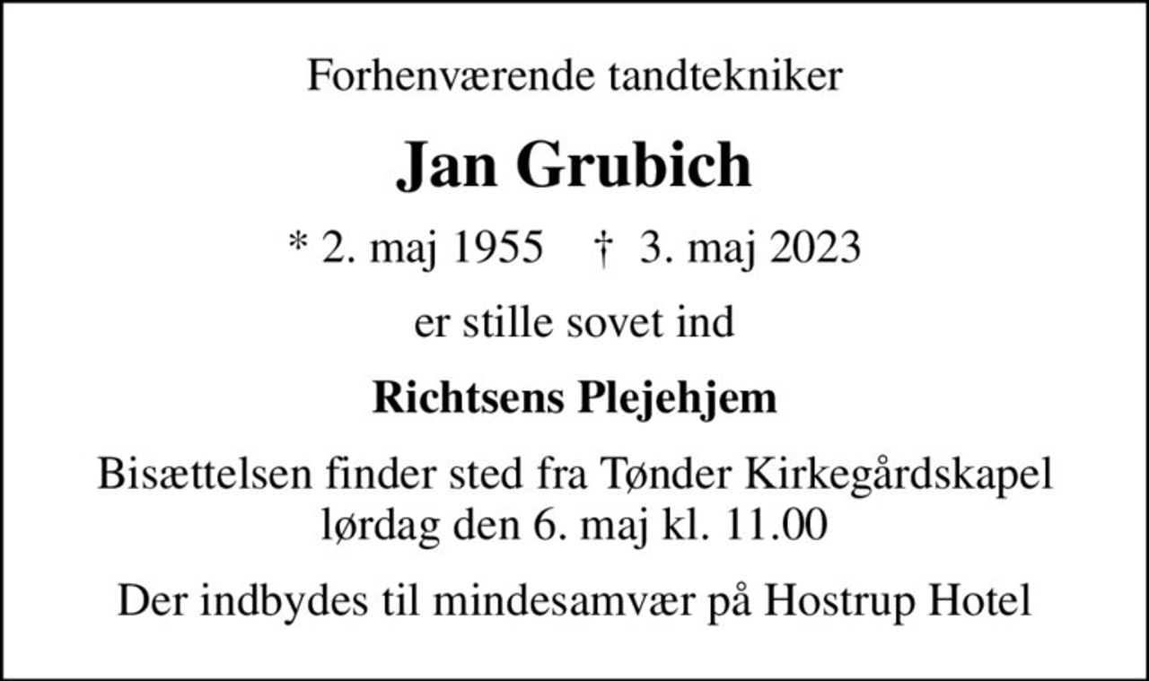 Forhenværende tandtekniker
Jan Grubich
* 2. maj 1955    ✝ 3. maj 2023
er stille sovet ind
Richtsens Plejehjem
Bisættelsen finder sted fra Tønder Kirkegårdskapel  lørdag den 6. maj kl. 11.00 
Der indbydes til mindesamvær på Hostrup Hotel