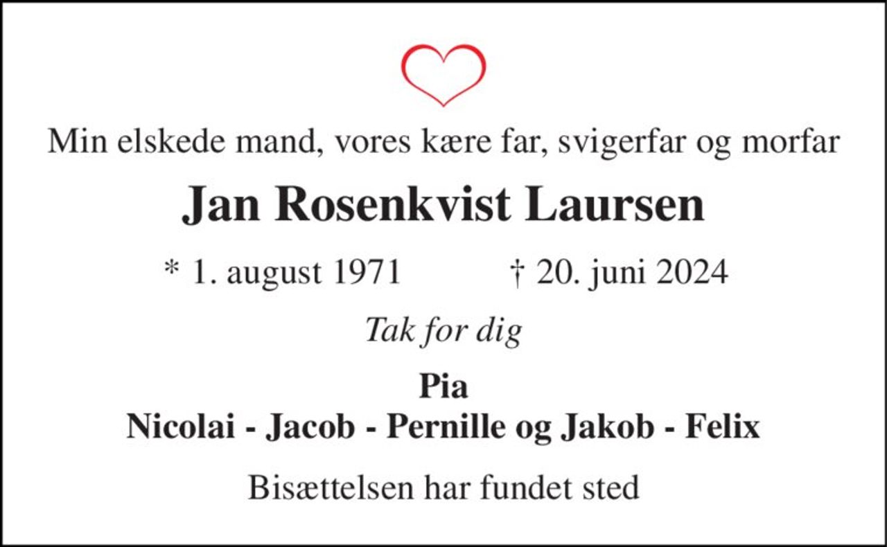 Min elskede mand, vores kære far, svigerfar og morfar 
Jan Rosenkvist Laursen 
★ 1. august 1971 
✝ 20. juni 2024 
Tak for dig 
Pia Nicolai - Jacob - Pernille og Jakob - Felix 
Bisættelsen har fundet sted