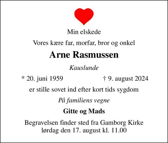 Min elskede 
Vores kære far, morfar, bror og onkel 
Arne Rasmussen 
Kauslunde 
*&#x200B; 20. juni 1959 
&#x2020;&#x200B; 9. august 2024&#x200B; 
er stille sovet ind efter kort tids sygdom 
På familiens vegne 
Gitte og Mads 
Begravelsen&#x200B; finder sted fra Gamborg Kirke&#x200B; lørdag den 17. august&#x200B; kl. 11.00