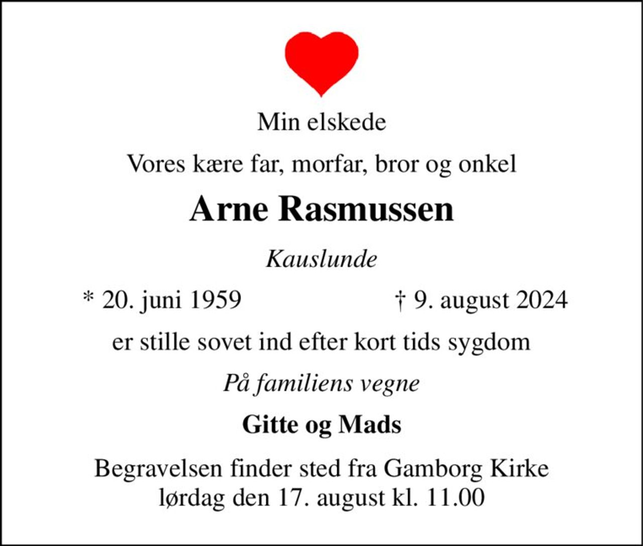 Min elskede 
Vores kære far, morfar, bror og onkel 
Arne Rasmussen 
Kauslunde 
*​ 20. juni 1959 
†​ 9. august 2024​ 
er stille sovet ind efter kort tids sygdom 
På familiens vegne 
Gitte og Mads 
Begravelsen​ finder sted fra Gamborg Kirke​ lørdag den 17. august​ kl. 11.00