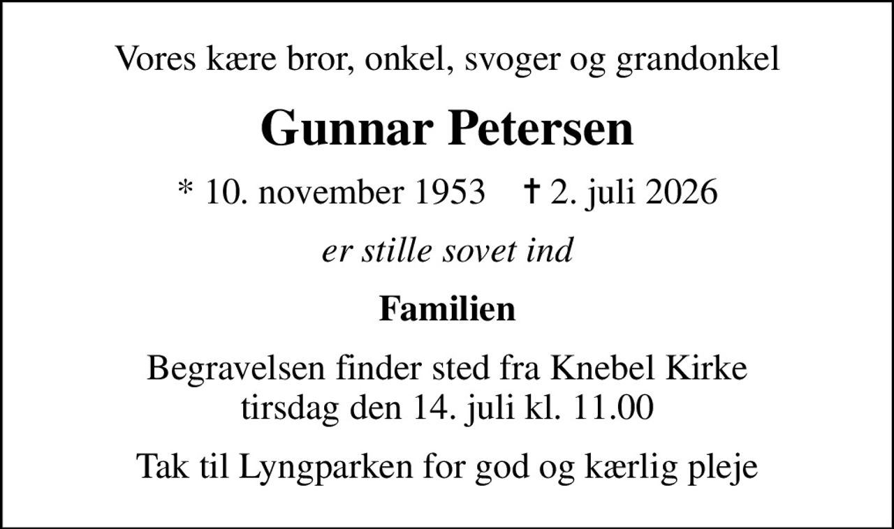 Vores kære bror, onkel, svoger og grandonkel
Gunnar Petersen
* 10. november 1953    ✝ 2. juli 2026
er stille sovet ind
Familien
Begravelsen finder sted fra Knebel Kirke  tirsdag den 14. juli kl. 11.00 
Tak til Lyngparken for god og kærlig pleje