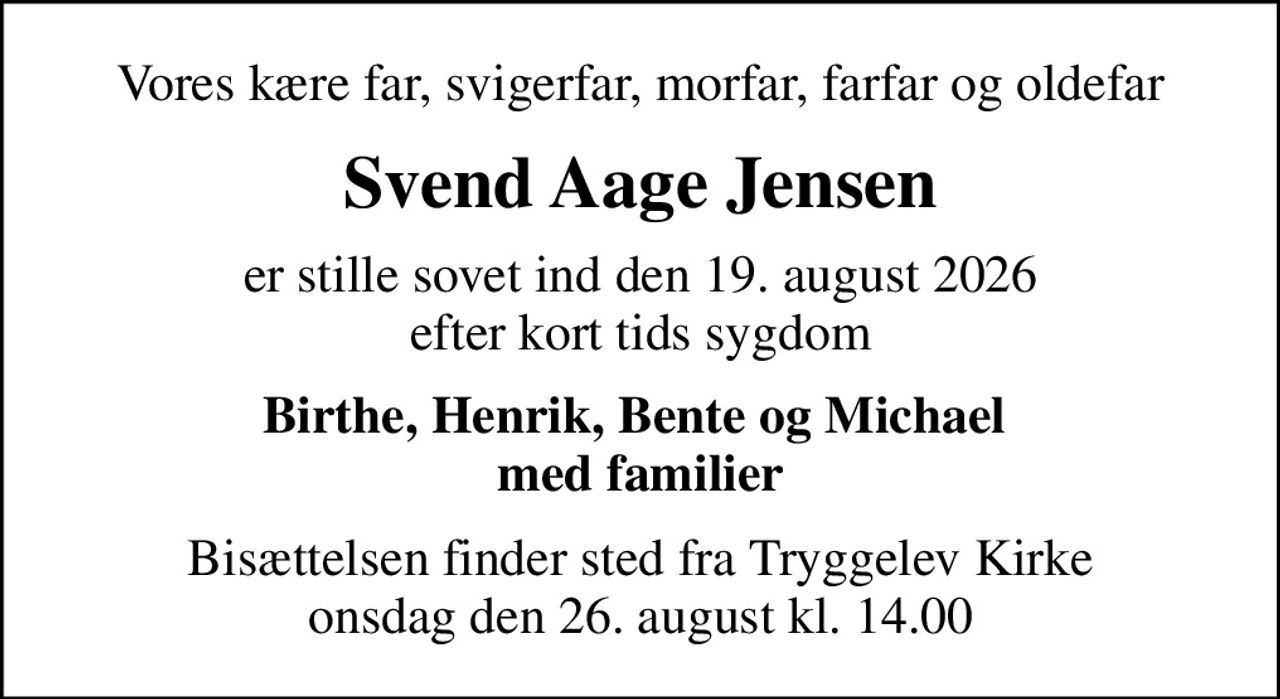 Vores kære far, svigerfar, morfar, farfar og oldefar
Svend Aage Jensen
er stille sovet ind den 19. august 2026 efter kort tids sygdom
Birthe, Henrik, Bente og Michael  med familier
Bisættelsen finder sted fra Tryggelev Kirke  onsdag den 26. august kl. 14.00