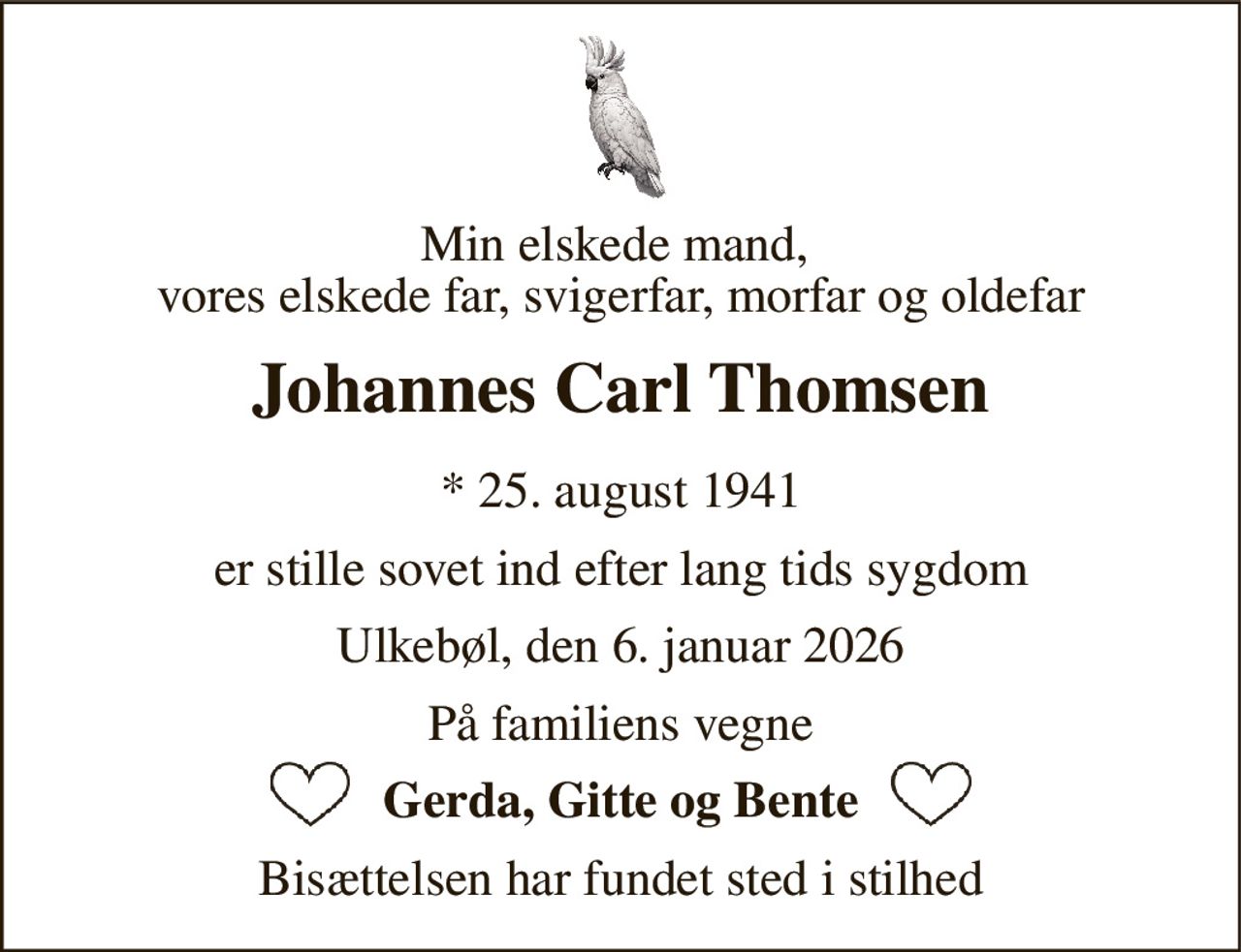 Min elskede mand,  vores elskede far, svigerfar, morfar og oldefar 
Johannes Carl Thomsen 
*​ 25. august 1941 
er stille sovet ind efter lang tids sygdom 
Ulkebøl, den 6. januar 2026 
På familiens vegne 
Gerda, Gitte og Bente 
Bisættelsen har fundet sted i stilhed