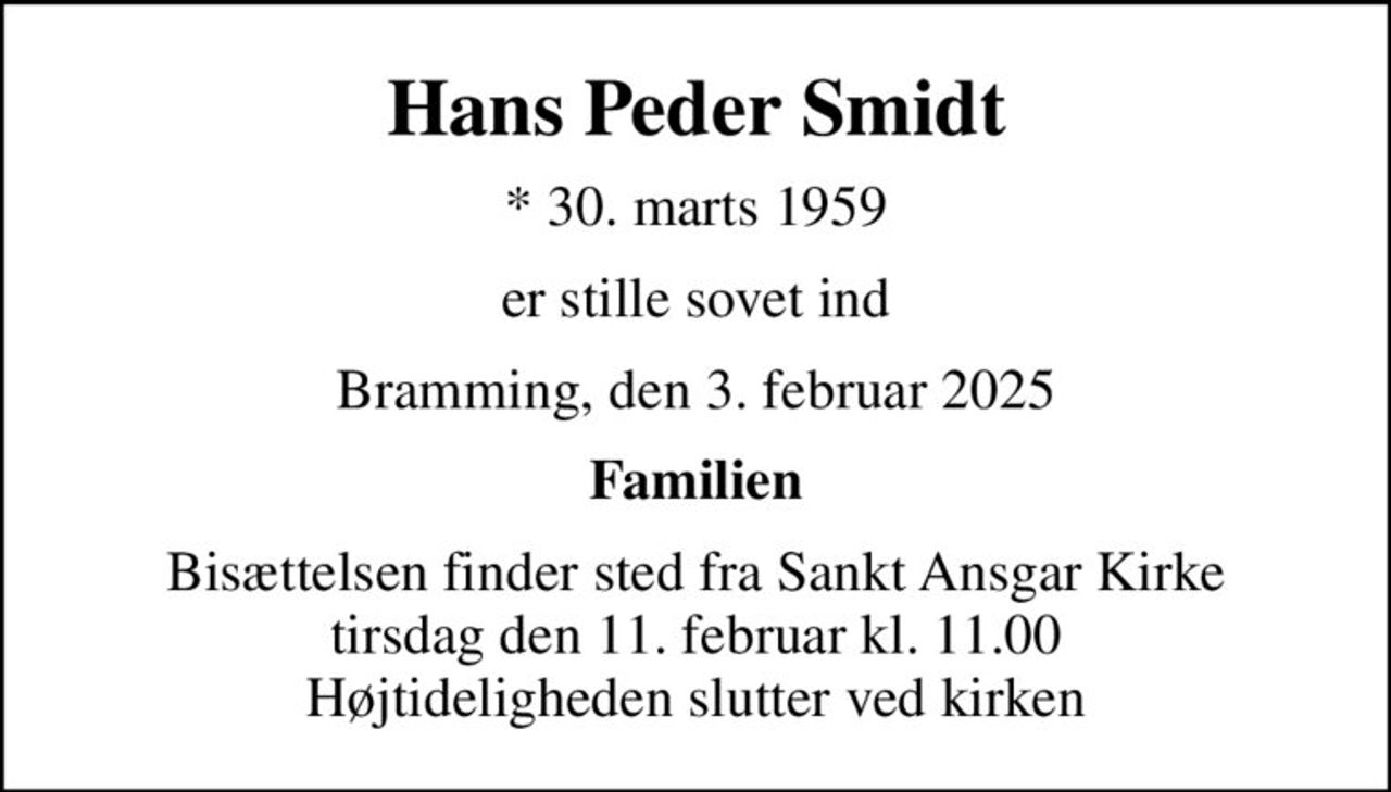 Hans Peder Smidt
* 30. marts 1959
er stille sovet ind
Bramming, den 3. februar 2025
Familien
Bisættelsen finder sted fra Sankt Ansgar Kirke  tirsdag den 11. februar kl. 11.00  Højtideligheden slutter ved kirken