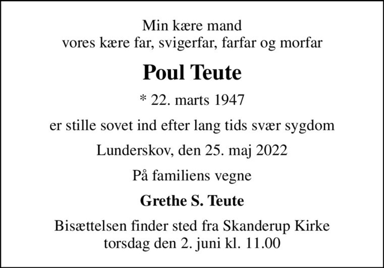 Min kære mand vores kære far, svigerfar, farfar og morfar
Poul Teute
* 22. marts 1947
er stille sovet ind efter lang tids svær sygdom
Lunderskov, den 25. maj 2022
På familiens vegne
Grethe S. Teute
Bisættelsen finder sted fra Skanderup Kirke  torsdag den 2. juni kl. 11.00