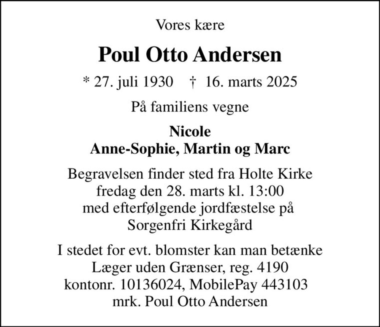 Vores kære
Poul Otto Andersen
* 27. juli 1930    ✝ 16. marts 2025
På familiens vegne
Nicole Anne-Sophie, Martin og Marc
Begravelsen finder sted fra Holte Kirke fredag den 28. marts kl. 13:00 med efterfølgende jordfæstelse på  Sorgenfri Kirkegård
I stedet for evt. blomster kan man betænke
					Læger uden Grænser reg.4190kontonr.10136024mrk. Poul
					Otto Andersen