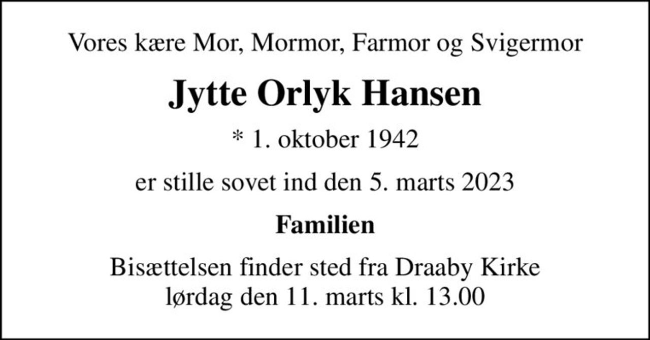 Vores kære Mor, Mormor, Farmor og Svigermor
Jytte Orlyk Hansen
* 1. oktober 1942
er stille sovet ind den 5. marts 2023
Familien
Bisættelsen finder sted fra Draaby Kirke  lørdag den 11. marts kl. 13.00