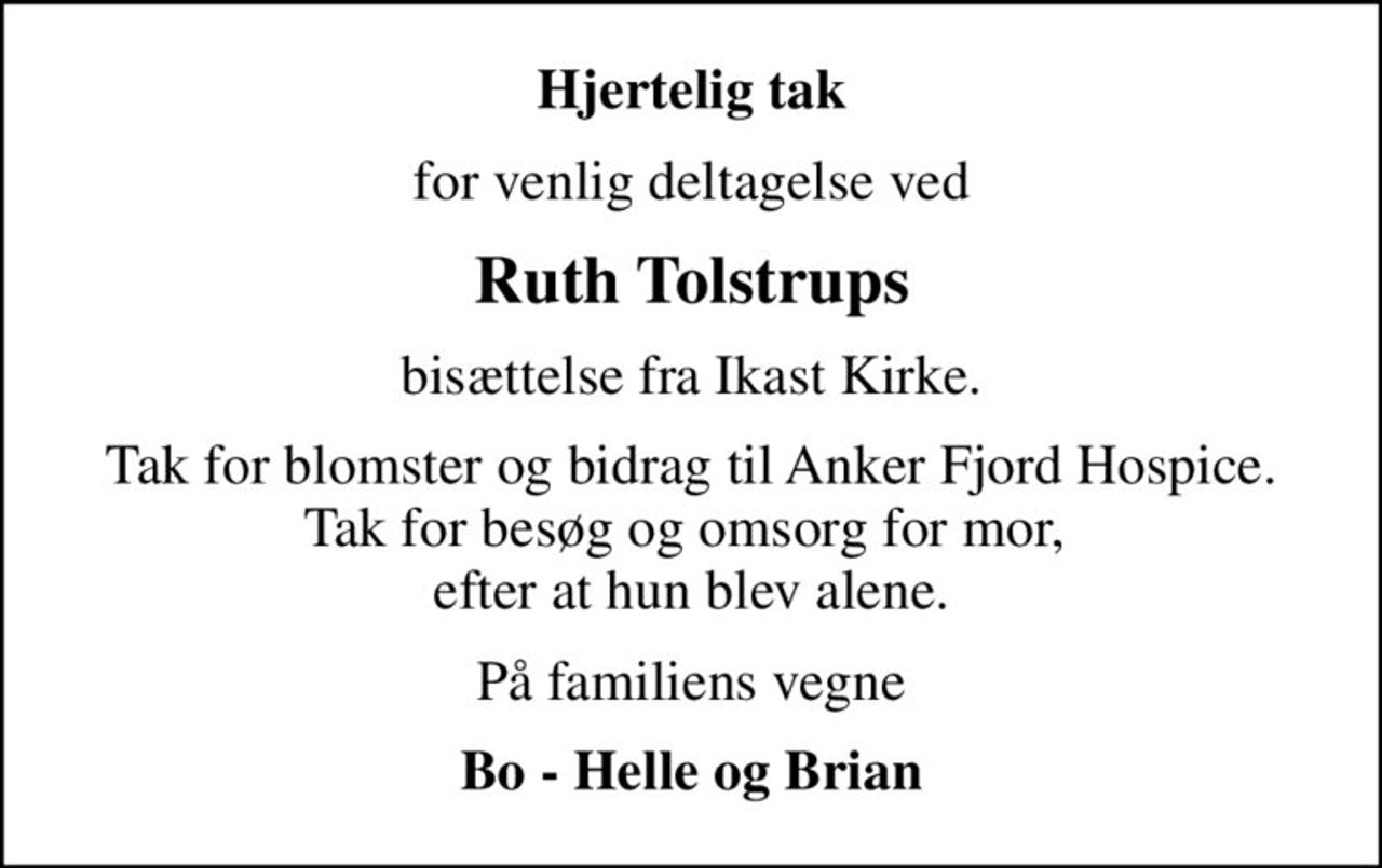Hjertelig tak
for venlig deltagelse ved
Ruth Tolstrups
bisættelse fra Ikast Kirke.
Tak for blomster og bidrag til Anker Fjord Hospice. Tak for besøg og omsorg for mor,  efter at hun blev alene.
På familiens vegne
Bo - Helle og Brian