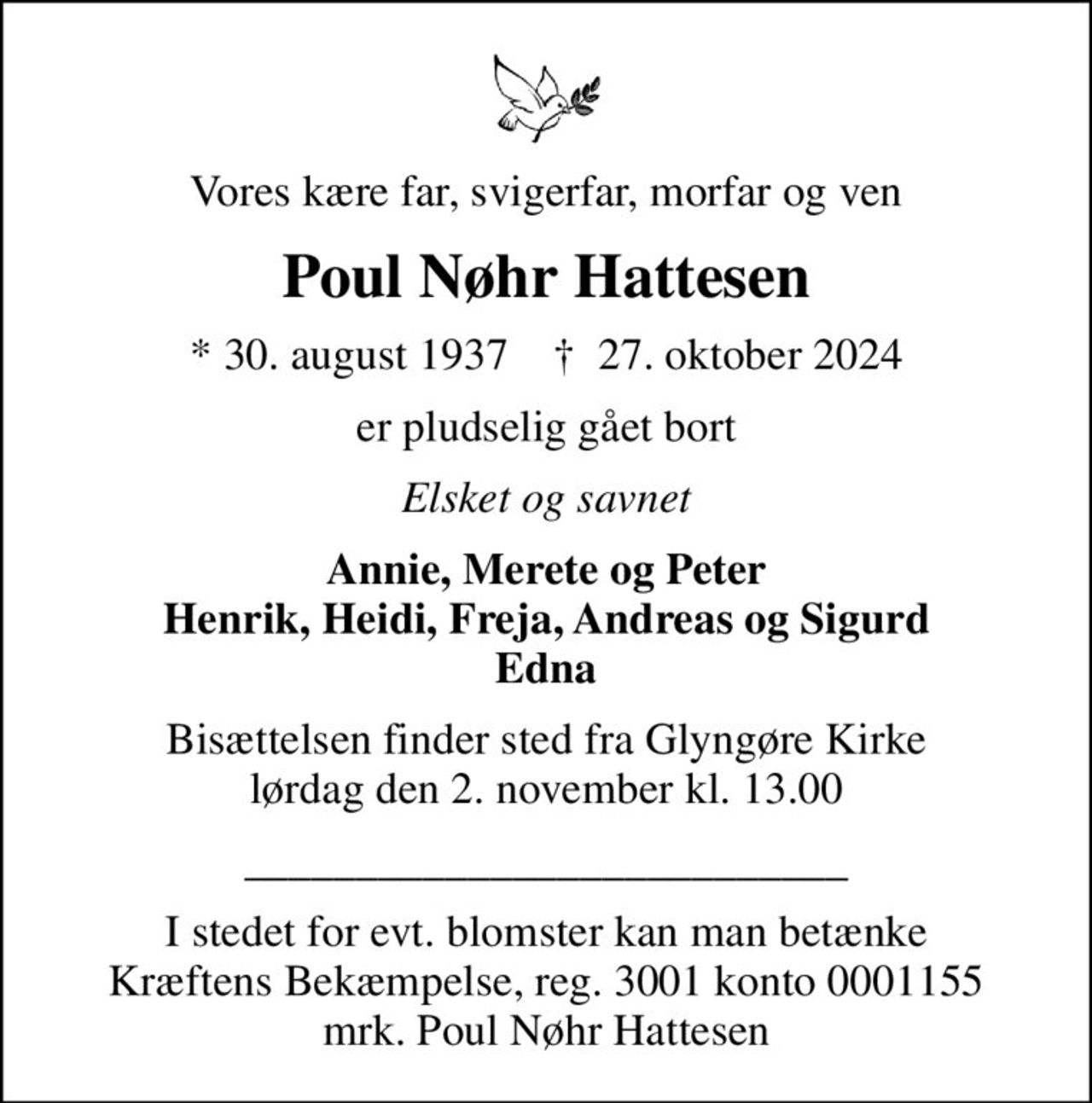 Vores kære far, svigerfar, morfar og ven
Poul Nøhr Hattesen
* 30. august 1937    ✝ 27. oktober 2024
er pludselig gået bort
Elsket og savnet
Annie, Merete og Peter Henrik, Heidi, Freja, Andreas og Sigurd Edna
Bisættelsen finder sted fra Glyngøre Kirke  lørdag den 2. november kl. 13.00 

I stedet for evt. blomster kan man betænke
					Kræftens Bekæmpelse reg.3001konto0001155mrk. Poul Nøhr
					Hattesen