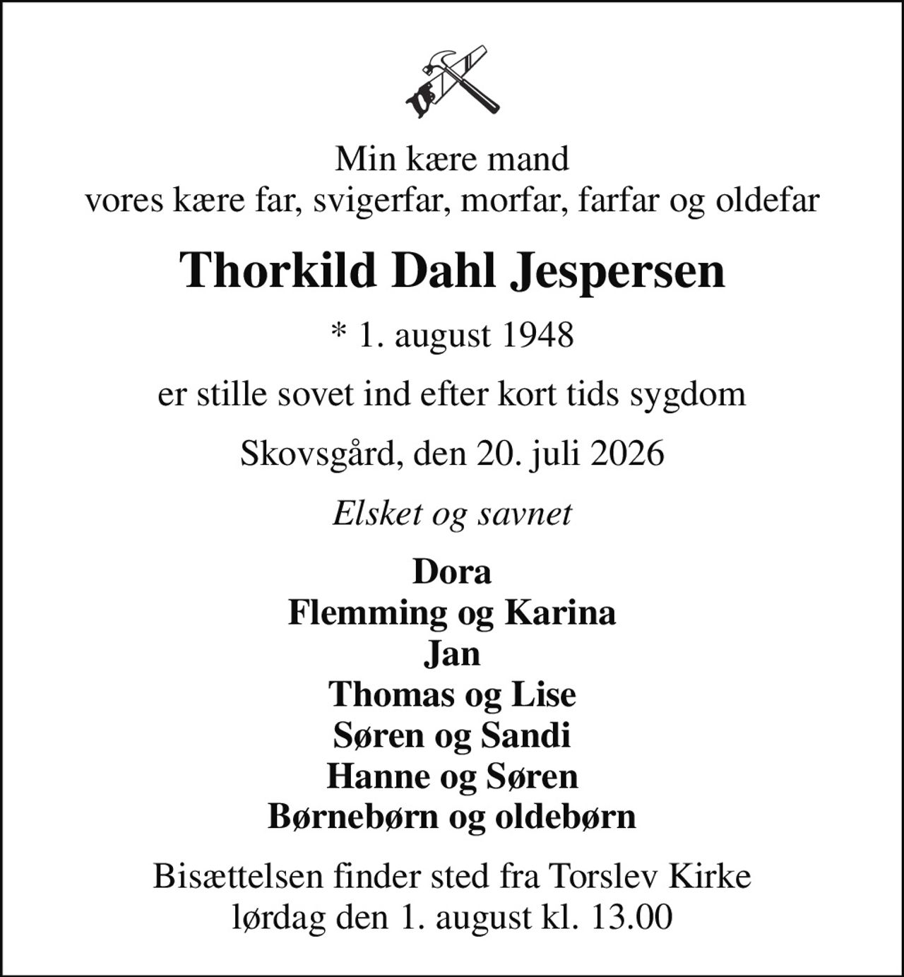 Min kære mand vores kære far, svigerfar, morfar, farfar og oldefar
Thorkild Dahl Jespersen
* 1. august 1948
er stille sovet ind efter kort tids sygdom
Skovsgård, den 20. juli 2026
Elsket og savnet
Dora Flemming og Karina Jan Thomas og Lise Søren og Sandi Hanne og Søren Børnebørn og oldebørn
Bisættelsen finder sted fra Torslev Kirke  lørdag den 1. august kl. 13.00