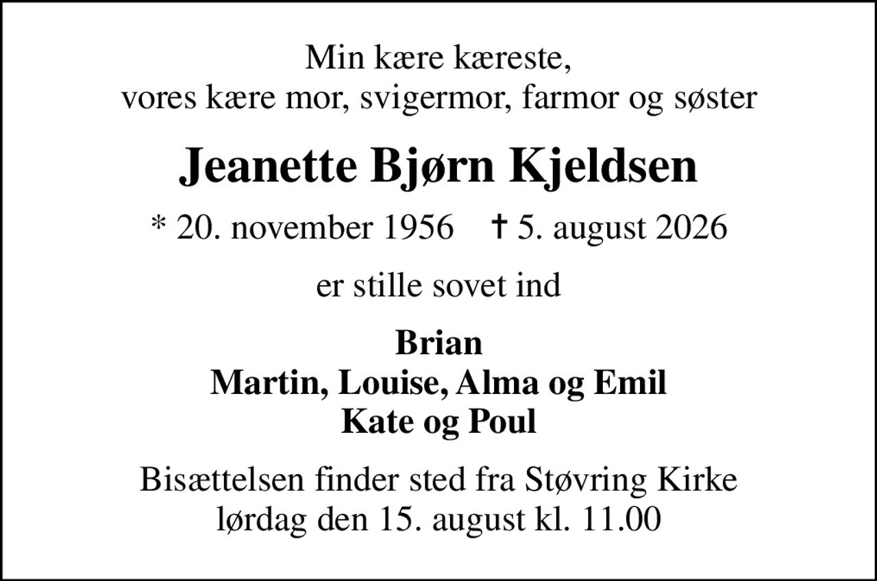 Min kære kæreste, vores kære mor, svigermor, farmor og søster
Jeanette Bjørn Kjeldsen
* 20. november 1956    ✝ 5. august 2026
er stille sovet ind
Brian Martin, Louise, Alma og Emil Kate og Poul
Bisættelsen finder sted fra Støvring Kirke  lørdag den 15. august kl. 11.00