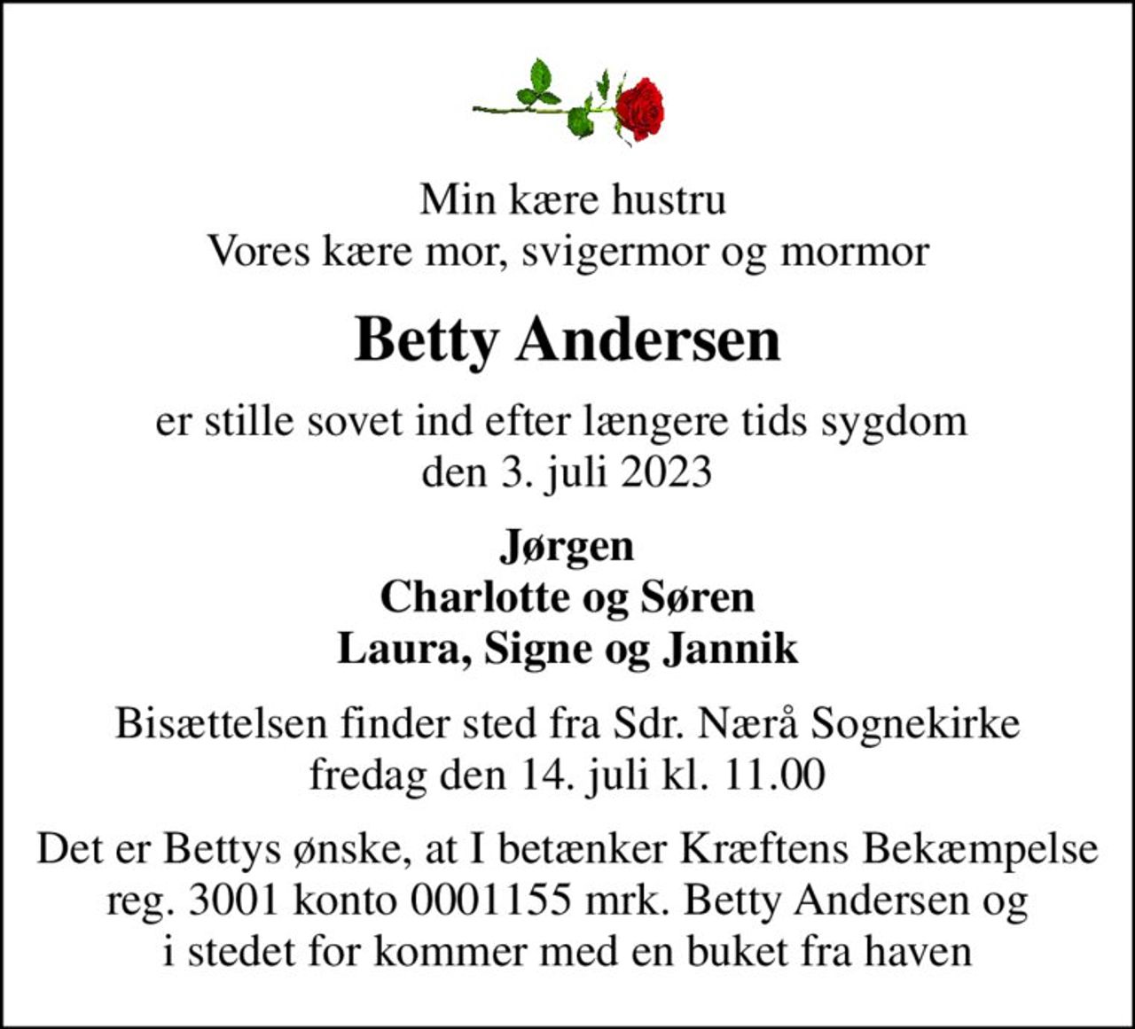 Min kære hustru Vores kære mor, svigermor og mormor
Betty Andersen
er stille sovet ind efter længere tids sygdom  den 3. juli 2023
Jørgen Charlotte og Søren Laura, Signe og Jannik
Bisættelsen finder sted fra Sdr. Nærå Sognekirke  fredag den 14. juli kl. 11.00 
I stedet for evt. blomster kan man betænke
					Kræftens Bekæmpelse reg.3001konto0001155mrk. Betty
					Andersen
Det er Bettys ønske, at I betænker Kræftens Bekæmpelse reg. 3001 konto 0001155 mrk. Betty Andersen og i stedet for kommer med en buket fra haven