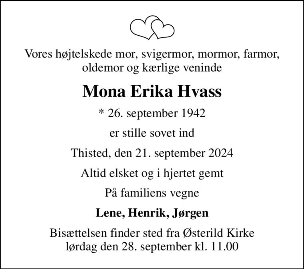 Vores højtelskede mor, svigermor, mormor, farmor, oldemor og kærlige veninde
Mona Erika Hvass
* 26. september 1942
er stille sovet ind
Thisted, den 21. september 2024
Altid elsket og i hjertet gemt
På familiens vegne
Lene, Henrik, Jørgen
Bisættelsen finder sted fra Østerild Kirke  lørdag den 28. september kl. 11.00