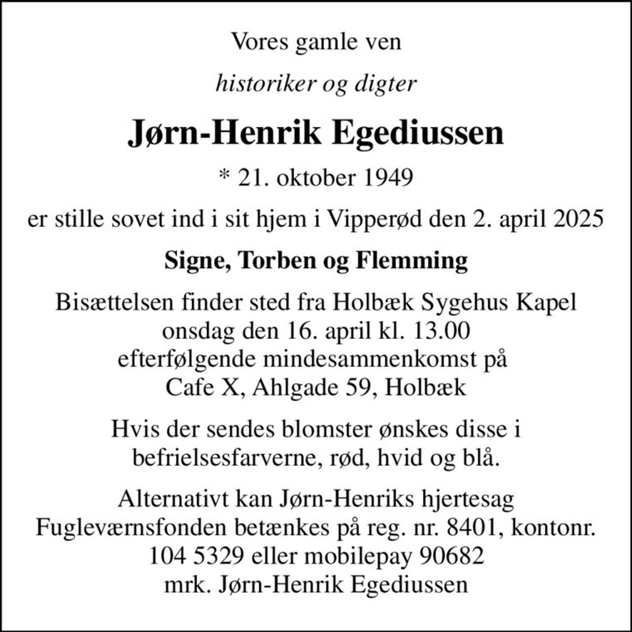 Vores gamle ven
historiker og digter
Jørn-Henrik Egediussen
* 21. oktober 1949
er stille sovet ind i sit hjem i Vipperød den 2. april 2025
Signe, Torben og Flemming
Bisættelsen finder sted fra Holbæk Sygehus Kapel  onsdag den 16. april kl. 13.00  efterfølgende mindesammenkomst på  Cafe X, Ahlgade 59, Holbæk
Hvis der sendes blomster ønskes disse i befrielsesfarverne, rød, hvid og blå.
Alternativt kan Jørn-Henriks hjertesag Fugleværnsfonden betænkes på reg. nr. 8401, kontonr. 104 5329 eller mobilepay 90682 mrk. Jørn-Henrik Egediussen