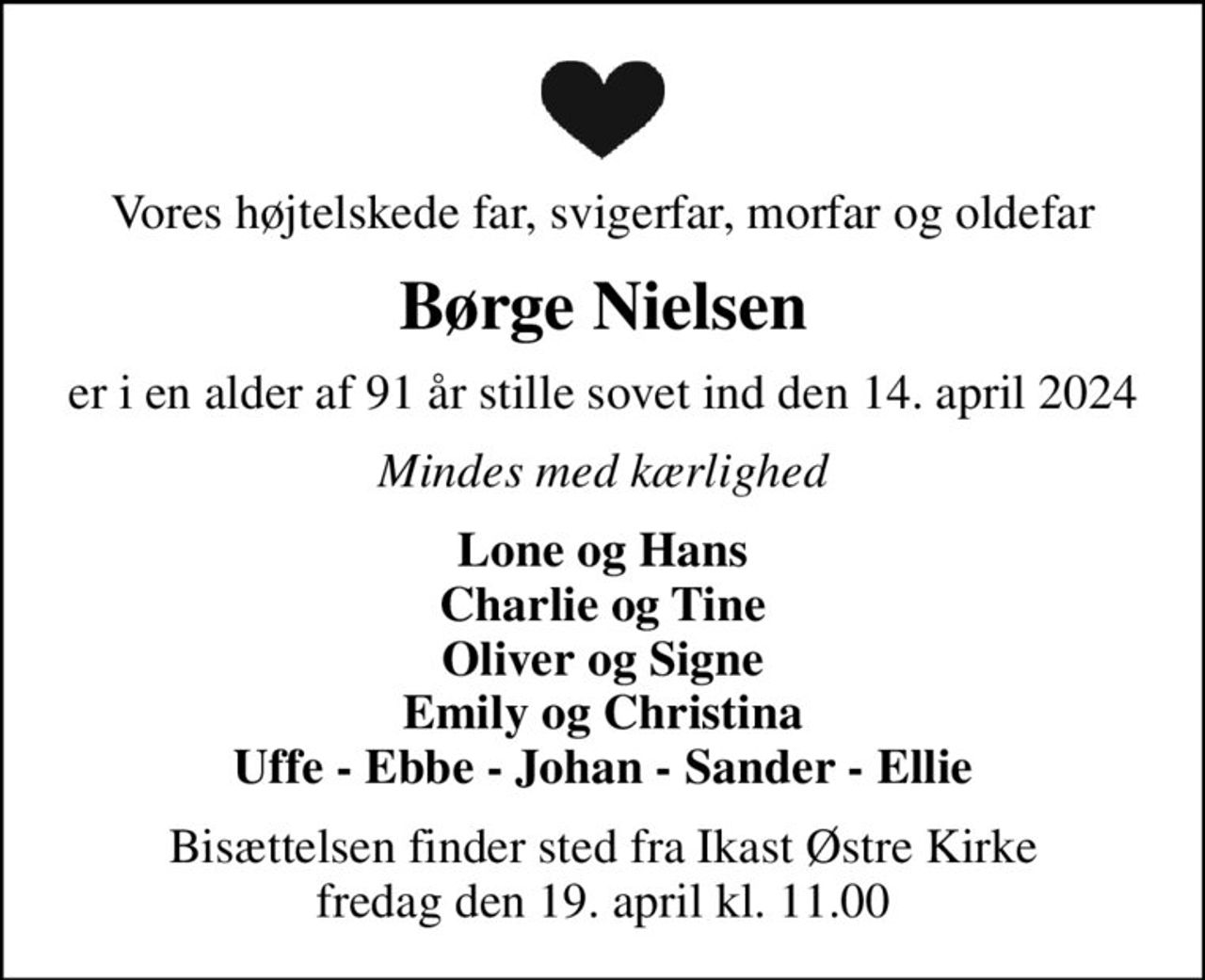 Vores højtelskede far, svigerfar, morfar og oldefar
Børge Nielsen
er i en alder af 91 år stille sovet ind den 14. april 2024
Mindes med kærlighed
Lone og Hans Charlie og Tine Oliver og Signe Emily og Christina Uffe - Ebbe - Johan - Sander - Ellie
Bisættelsen finder sted fra Ikast Østre Kirke  fredag den 19. april kl. 11.00