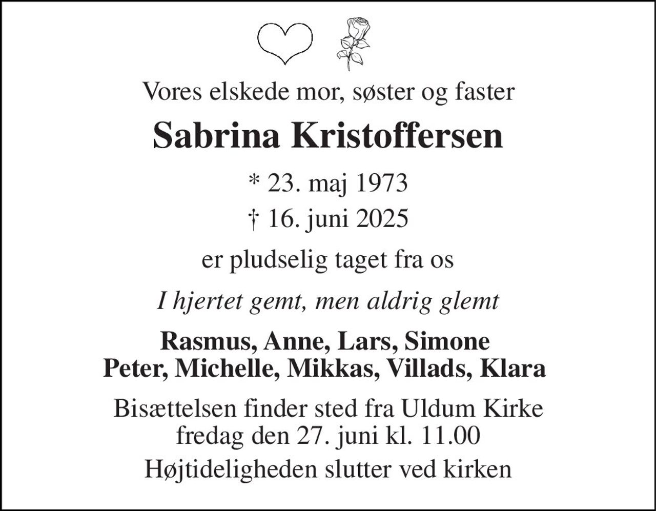 Vores elskede mor, søster og faster 
Sabrina Kristoffersen 
*​ 23. maj 1973 
†​ 16. juni 2025​ 
er pludselig taget fra os 
I hjertet gemt, men aldrig glemt 
Rasmus, Anne, Lars, Simone  Peter, Michelle, Mikkas, Villads, Klara  
Bisættelsen​ finder sted fra Uldum Kirke​ fredag den 27. juni​ kl. 11.00 
Højtideligheden slutter ved kirken