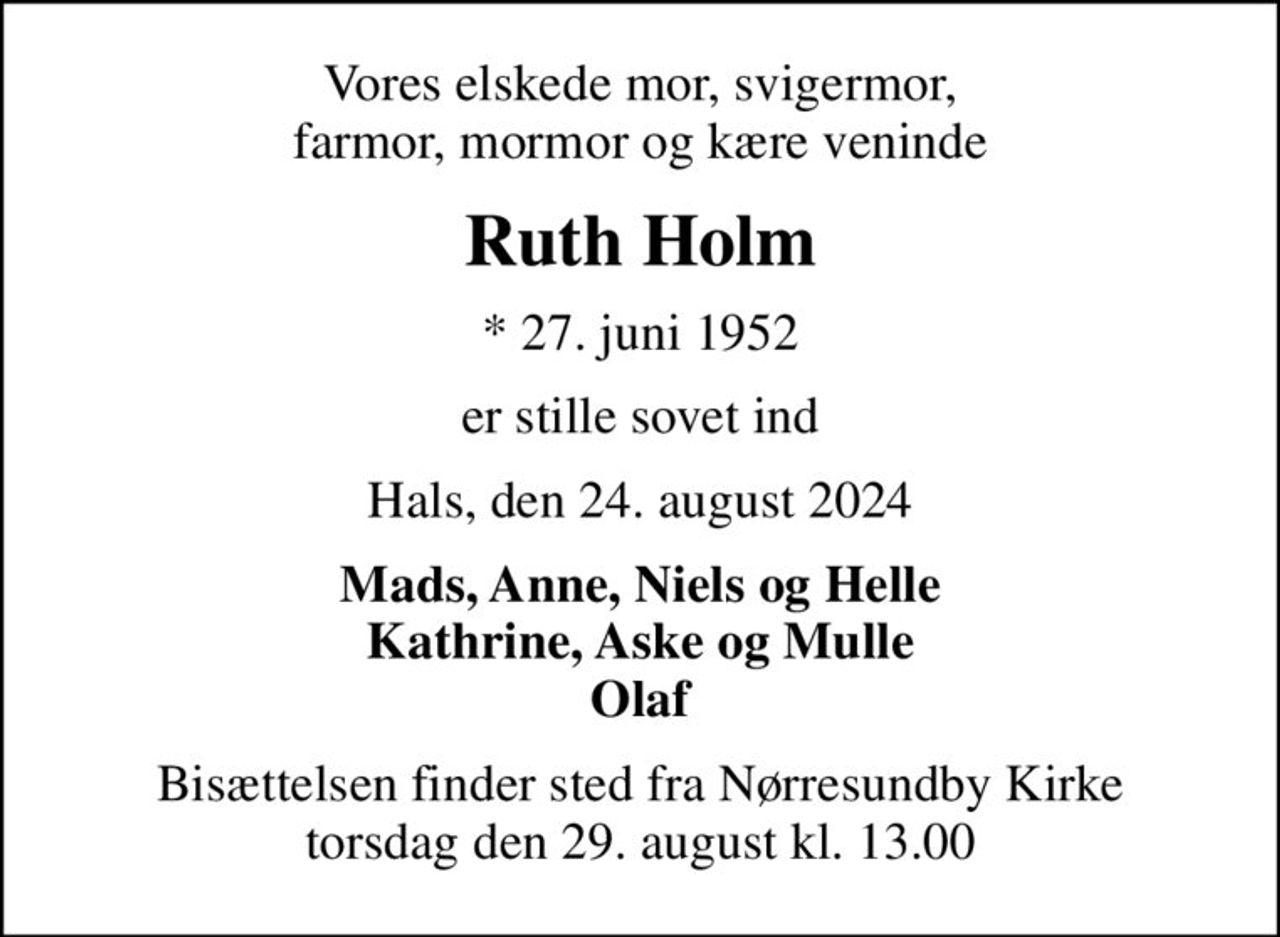 Vores elskede mor, svigermor, farmor, mormor og kære veninde
Ruth Holm
* 27. juni 1952
er stille sovet ind
Hals, den 24. august 2024
Mads, Anne, Niels og Helle Kathrine, Aske og Mulle Olaf
Bisættelsen finder sted fra Nørresundby Kirke  torsdag den 29. august kl. 13.00