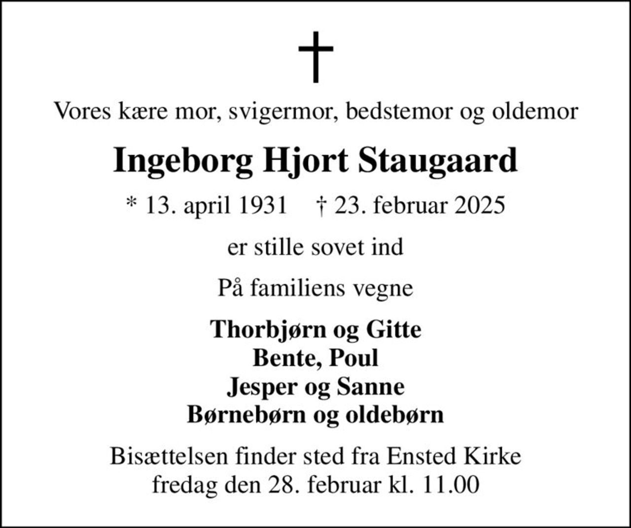 Vores kære mor, svigermor, bedstemor og oldemor
Ingeborg Hjort Staugaard
* 13. april 1931    ✝ 23. februar 2025
er stille sovet ind
På familiens vegne
Thorbjørn og Gitte Bente, Poul Jesper og Sanne Børnebørn og oldebørn
Bisættelsen finder sted fra Ensted Kirke  fredag den 28. februar kl. 11.00