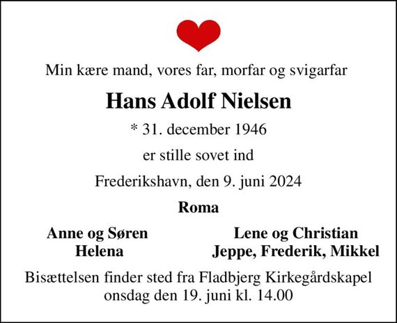 Min kære mand, vores far, morfar og svigarfar 
Hans Adolf Nielsen
* 31. december 1946
er stille sovet ind
Frederikshavn, den 9. juni 2024
Roma
Anne og Søren 
Lene og Christian 
Helena
Jeppe, Frederik, Mikkel 
Bisættelsen finder sted fra Fladbjerg Kirkegårdskapel  onsdag den 19. juni kl. 14.00