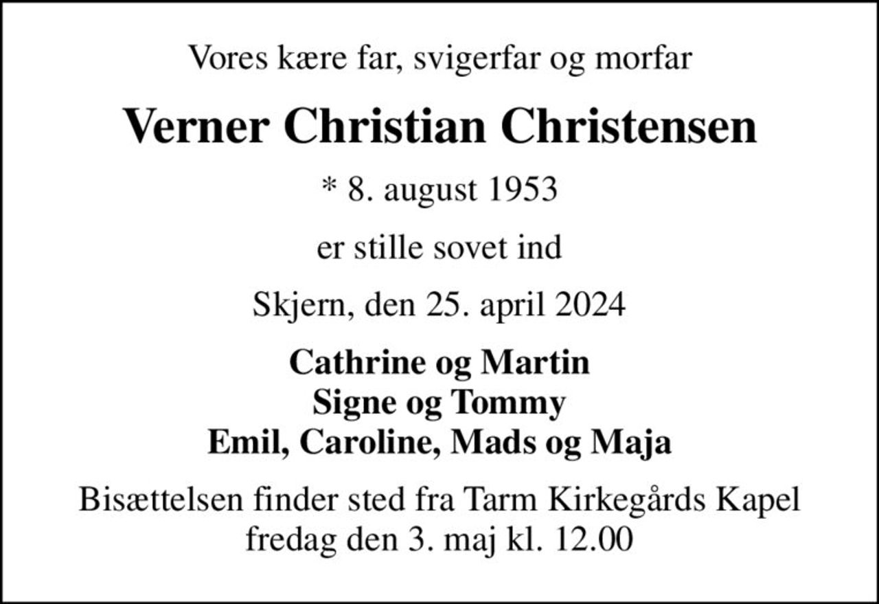 Vores kære far, svigerfar og morfar
Verner Christian Christensen
* 8. august 1953
er stille sovet ind
Skjern, den 25. april 2024
Cathrine og Martin Signe og Tommy Emil, Caroline, Mads og Maja
Bisættelsen finder sted fra Tarm Kirkegårds Kapel  fredag den 3. maj kl. 12.00