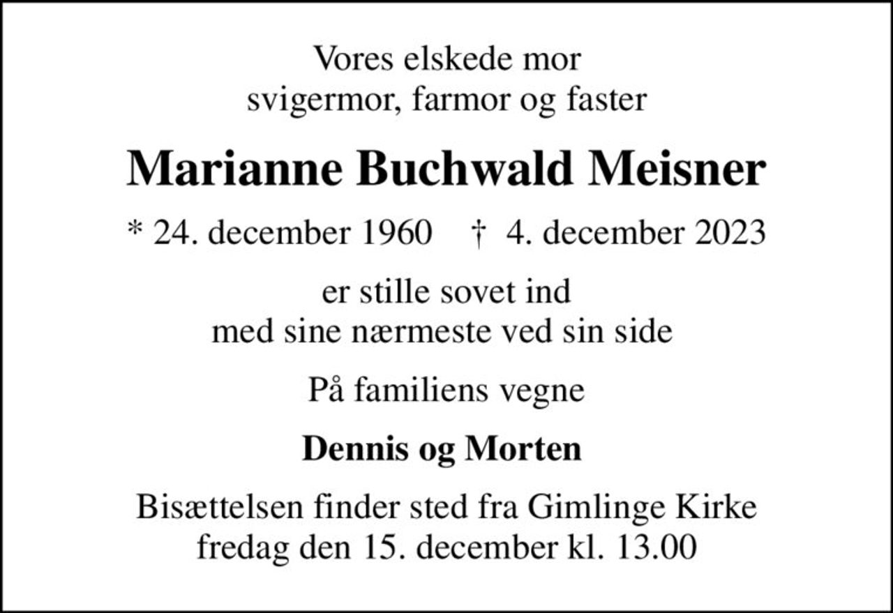 Vores elskede mor svigermor, farmor og faster
Marianne Buchwald Meisner
* 24. december 1960    ✝ 4. december 2023
er stille sovet ind med sine nærmeste ved sin side 
På familiens vegne
Dennis og Morten 
Bisættelsen finder sted fra Gimlinge Kirke  fredag den 15. december kl. 13.00