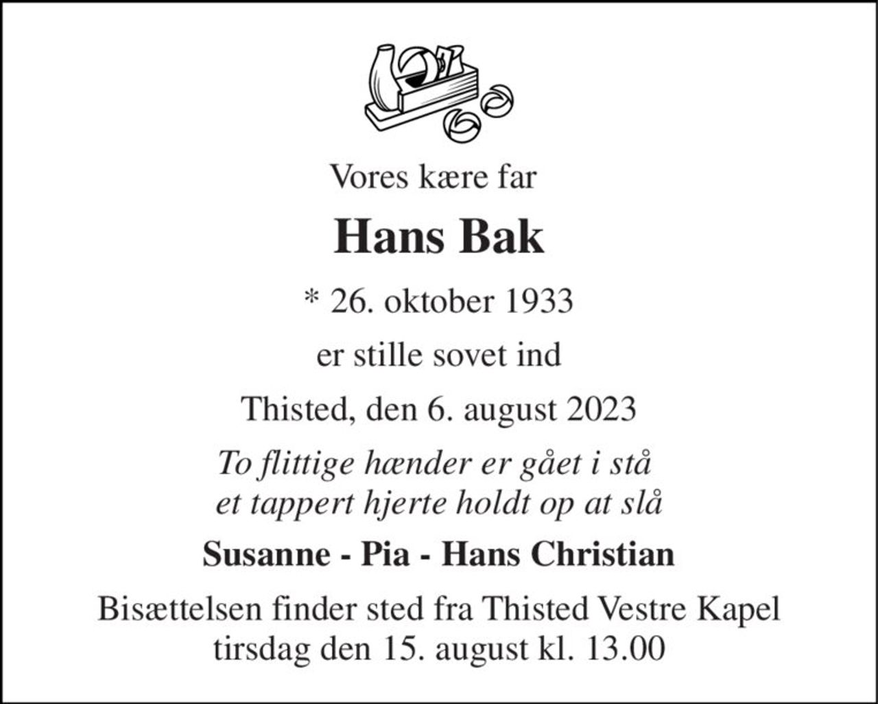 Vores kære far 
Hans Bak 
* 26. oktober 1933 
er stille sovet ind 
Thisted, den 6. august 2023 
To flittige hænder er gået i stå  et tappert hjerte holdt op at slå 
Susanne - Pia - Hans Christian 
Bisættelsen finder sted fra Thisted Vestre Kapel tirsdag den 15. august kl. 13.00