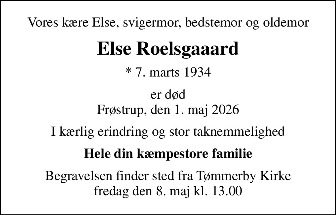 Vores kære Else, svigermor, bedstemor og oldemor
Else Roelsgaaard
* 7. marts 1934
er død Frøstrup, den 1. maj 2026
I kærlig erindring og stor taknemmelighed
Hele din kæmpestore familie
Begravelsen finder sted fra Tømmerby Kirke  fredag den 8. maj kl. 13.00