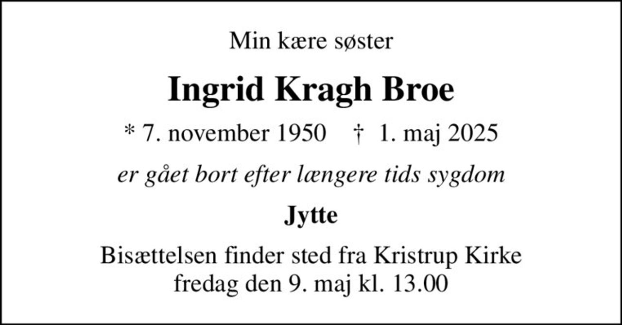 Min kære søster
Ingrid Kragh Broe
* 7. november 1950    ✝ 1. maj 2025
er gået bort efter længere tids sygdom
Jytte
Bisættelsen finder sted fra Kristrup Kirke  fredag den 9. maj kl. 13.00