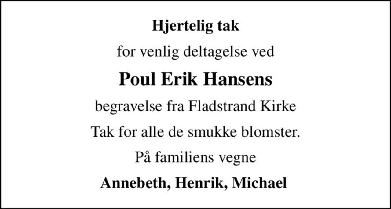 Hjertelig tak
for venlig deltagelse ved
Poul Erik Hansens
begravelse fra Fladstrand Kirke
Tak for alle de smukke blomster.
På familiens vegne
Annebeth, Henrik, Michael