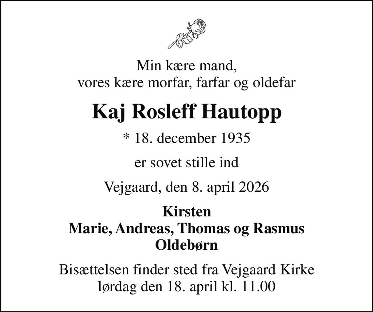 Min kære mand, vores kære morfar, farfar og oldefar
Kaj Rosleff Hautopp
* 18. december 1935
er sovet stille ind
Vejgaard, den 8. april 2026
Kirsten Marie, Andreas, Thomas og Rasmus Oldebørn
Bisættelsen finder sted fra Vejgaard Kirke  lørdag den 18. april kl. 11.00