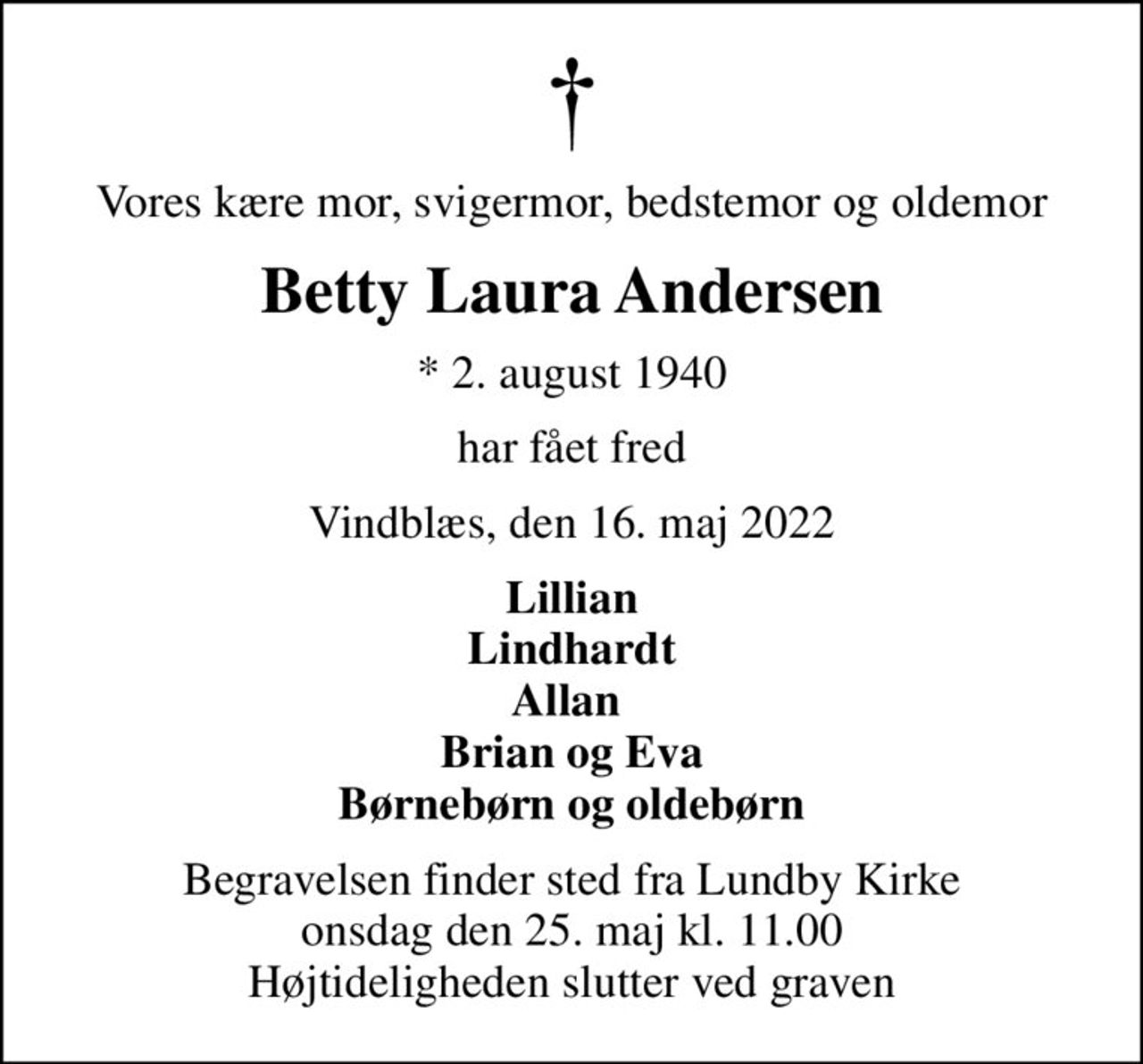 Vores kære mor, svigermor, bedstemor og oldemor
Betty Laura Andersen
* 2. august 1940
har fået fred
Vindblæs, den 16. maj 2022
Lillian Lindhardt Allan  Brian og Eva Børnebørn og oldebørn
Begravelsen finder sted fra Lundby Kirke  onsdag den 25. maj kl. 11.00  Højtideligheden slutter ved graven