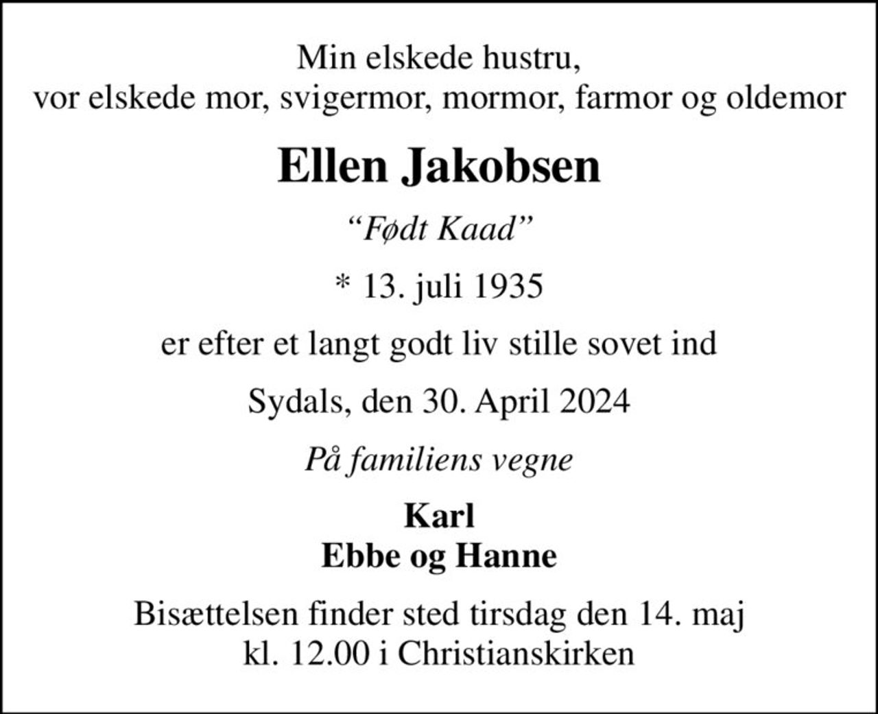 Min elskede hustru, vor elskede mor, svigermor, mormor, farmor og oldemor
Ellen Jakobsen
Født Kaad
* 13. juli 1935
er efter et langt godt liv stille sovet ind
Sydals, den 30. April 2024
På familiens vegne
Karl Ebbe og Hanne
Bisættelsen finder sted tirsdag den 14. maj kl. 12.00 i Christianskirken