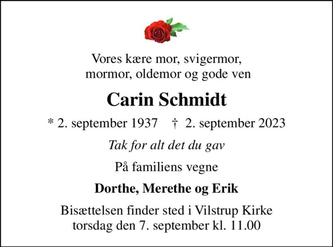 Vores kære mor, svigermor,  mormor, oldemor og gode ven
Carin Schmidt
* 2. september 1937    ✝ 2. september 2023
Tak for alt det du gav
På familiens vegne
Dorthe, Merethe og Erik
Bisættelsen finder sted i Vilstrup Kirke  torsdag den 7. september kl. 11.00