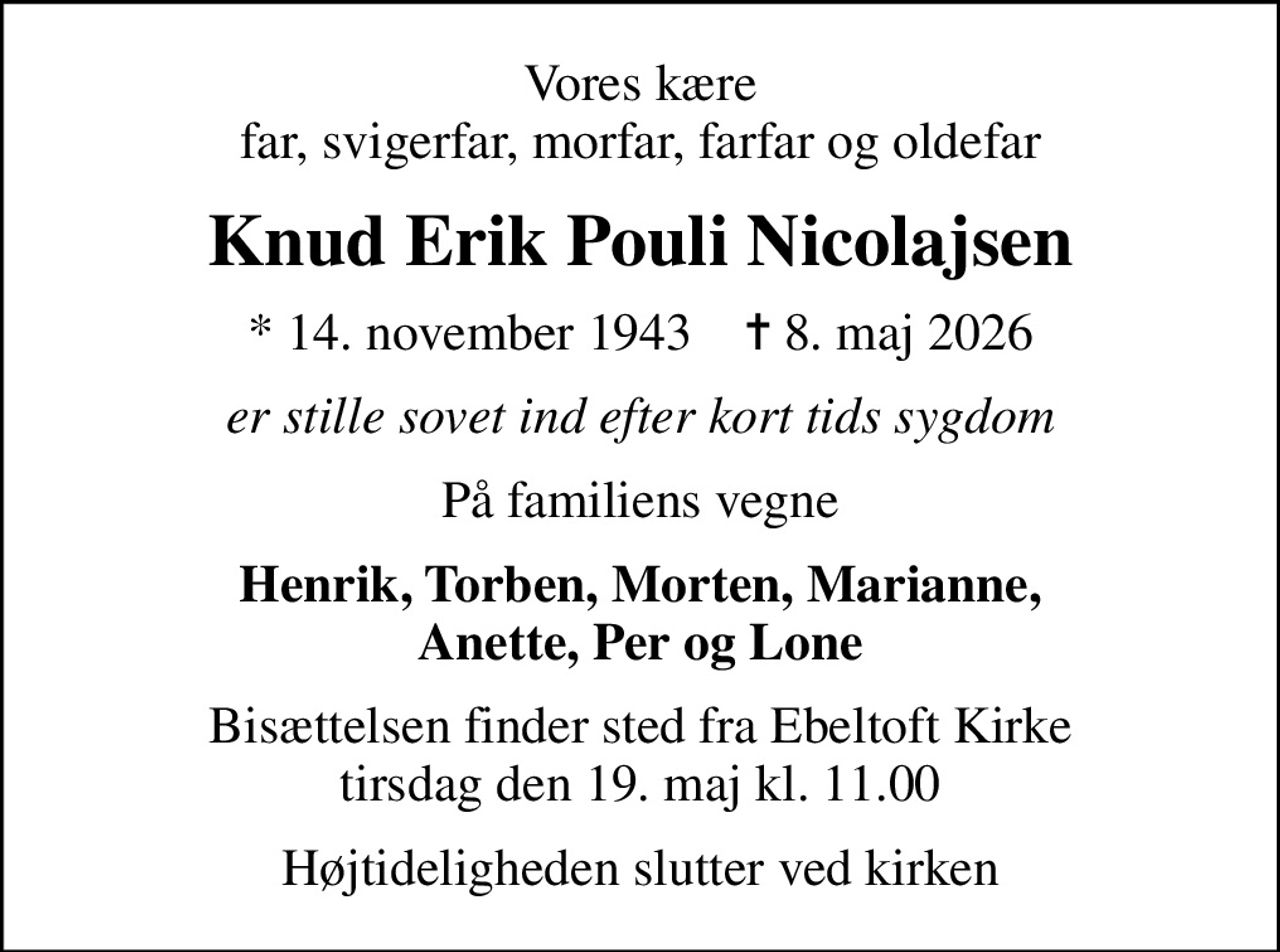 Vores kære far, svigerfar, morfar, farfar og oldefar
Knud Erik Pouli Nicolajsen
* 14. november 1943    ✝ 8. maj 2026
er stille sovet ind efter kort tids sygdom
På familiens vegne
Henrik, Torben, Morten, Marianne, Anette, Per og Lone
Bisættelsen finder sted fra Ebeltoft Kirke  tirsdag den 19. maj kl. 11.00 
Højtideligheden slutter ved kirken