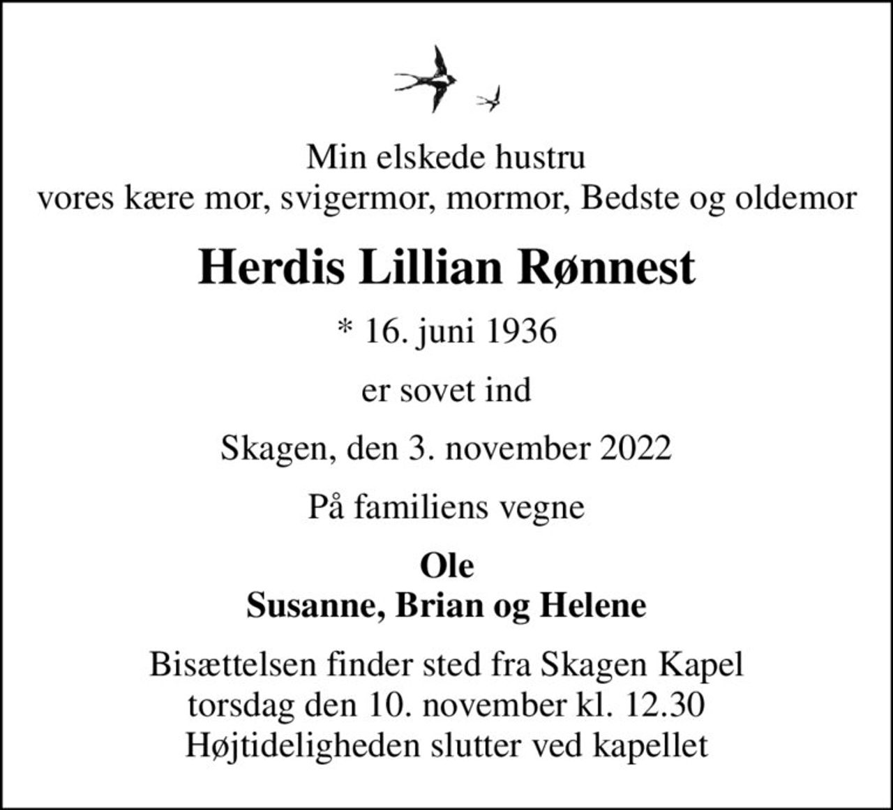 Min elskede hustru vores kære mor, svigermor, mormor, Bedste og oldemor
Herdis Lillian Rønnest
* 16. juni 1936
er sovet ind
Skagen, den 3. november 2022
På familiens vegne
Ole Susanne, Brian og Helene
Bisættelsen finder sted fra Skagen Kapel  torsdag den 10. november kl. 12.30  Højtideligheden slutter ved kapellet