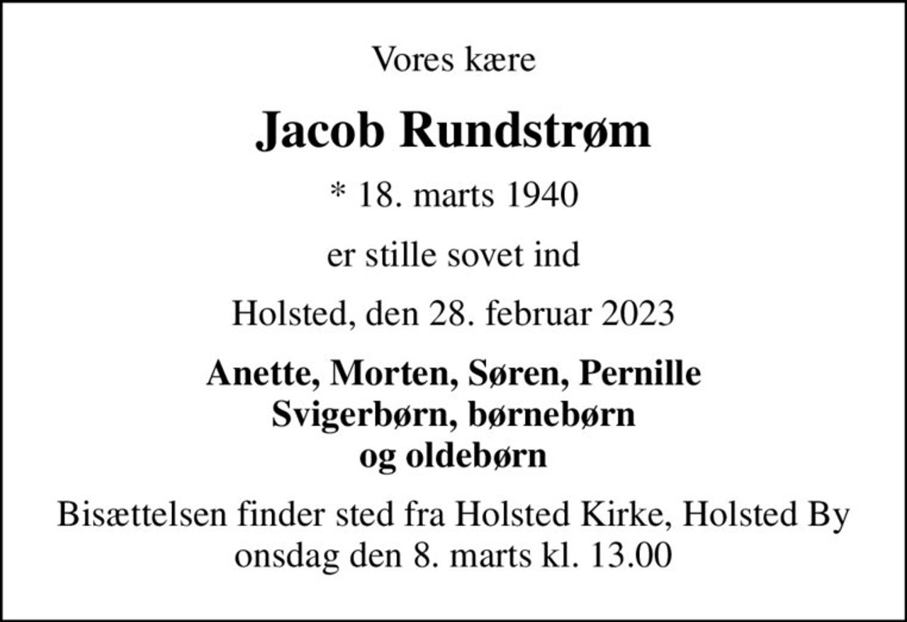 Vores kære
Jacob Rundstrøm
* 18. marts 1940
er stille sovet ind
Holsted, den 28. februar 2023
Anette, Morten, Søren, Pernille Svigerbørn, børnebørn og oldebørn
Bisættelsen finder sted fra Holsted Kirke, Holsted By  onsdag den 8. marts kl. 13.00
