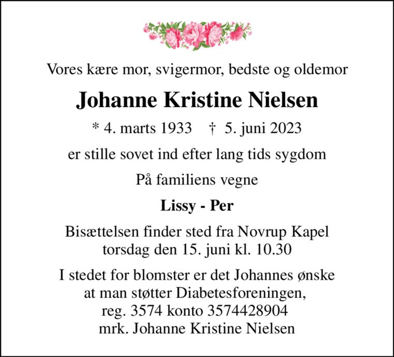 Vores kære mor, svigermor, bedste og oldemor
Johanne Kristine Nielsen
* 4. marts 1933    ✝ 5. juni 2023
er stille sovet ind efter lang tids sygdom
På familiens vegne
Lissy - Per
Bisættelsen finder sted fra Novrup Kapel  torsdag den 15. juni kl. 10.30 
I stedet for blomster er det Johannes ønske at man støtter Diabetesforeningen,  reg. 3574 konto 3574428904  mrk. Johanne Kristine Nielsen