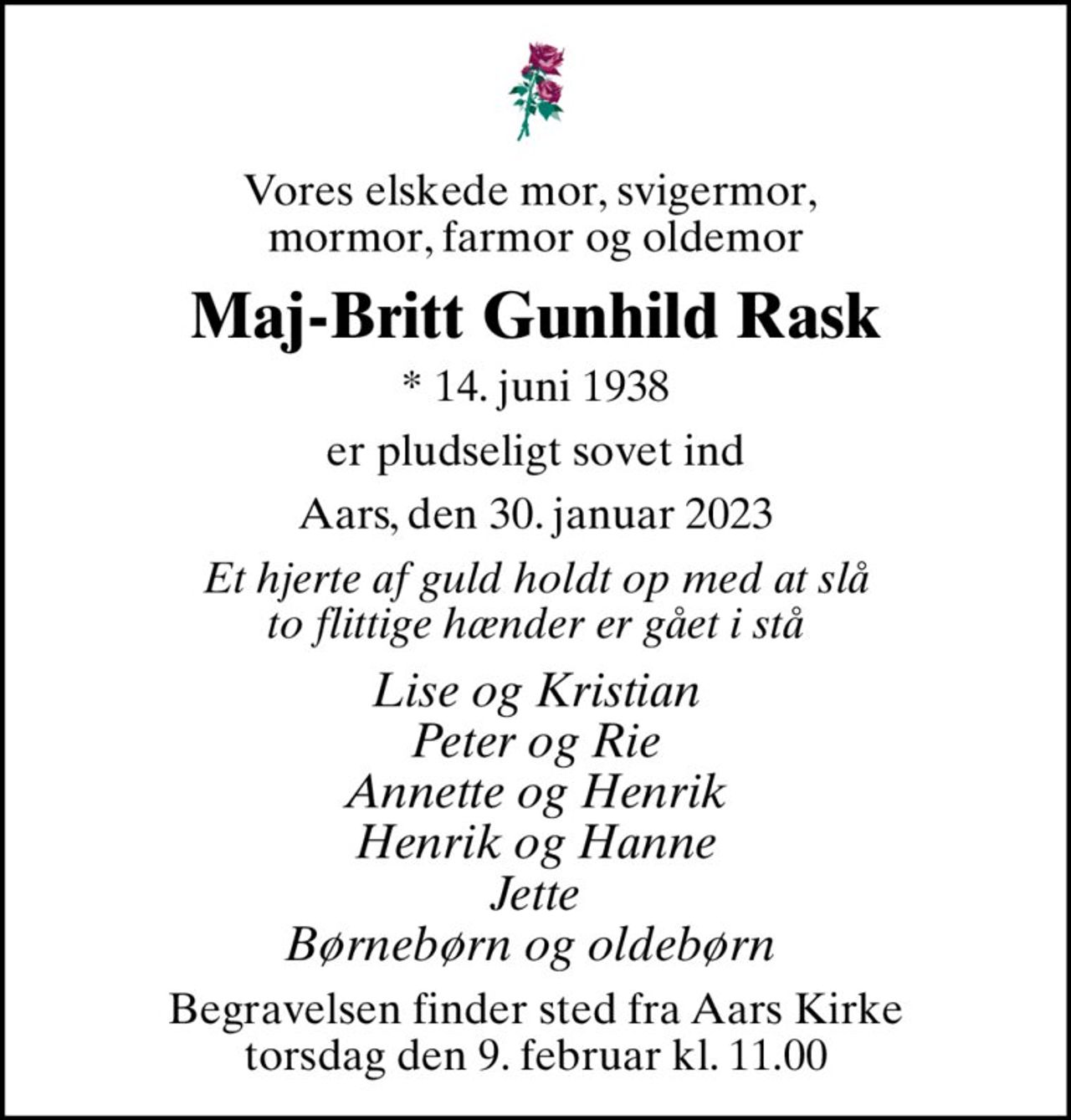 Vores elskede mor, svigermor,  mormor, farmor og oldemor
Maj-Britt Gunhild Rask
* 14. juni 1938
er pludseligt sovet ind
Aars, den 30. januar 2023
Et hjerte af guld holdt op med at slå to flittige hænder er gået i stå
Lise og Kristian Peter og Rie Annette og Henrik Henrik og Hanne Jette Børnebørn og oldebørn 
Begravelsen finder sted fra Aars Kirke  torsdag den 9. februar kl. 11.00