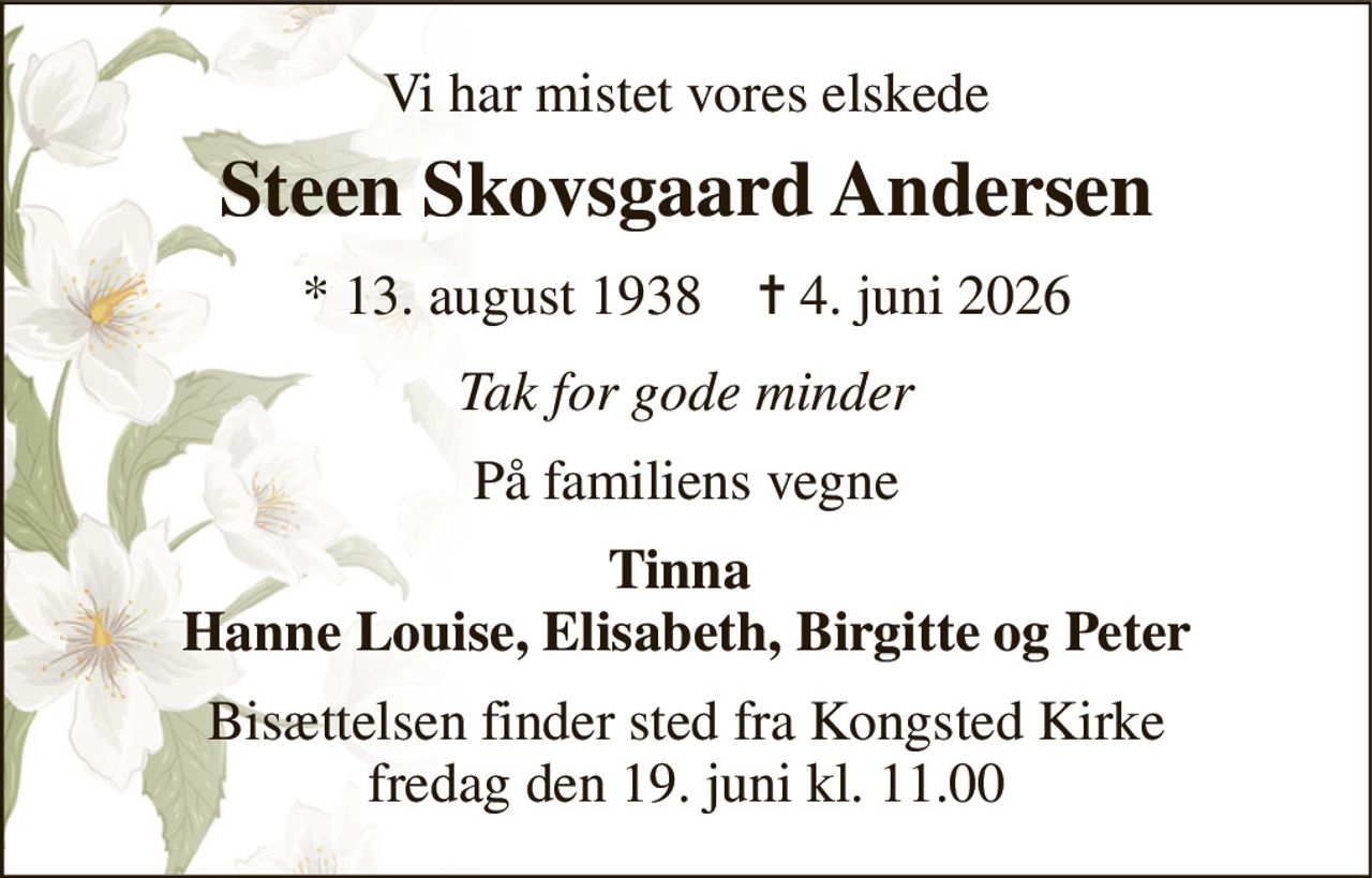 Vi har mistet vores elskede 
Steen Skovsgaard Andersen 
*​ 13. august 1938​    ✝​ 4. juni 2026 
Tak for gode minder 
På familiens vegne 
Tinna  Hanne Louise, Elisabeth, Birgitte og Peter 
Bisættelsen​ finder sted fra Kongsted Kirke​ fredag den 19. juni​ kl. 11.00