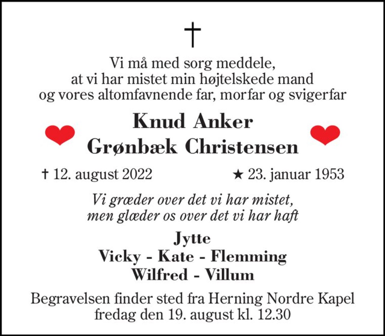 Vi må med sorg meddele, at vi har mistet min højtelskede mand og vores altomfavnende far, morfar og svigerfar 
Knud Anker 
Grønbæk Christensen 
✝​ 12. august 2022​ 
★​ 23. januar 1953​ 
Vi græder over det vi har mistet, men glæder os over det vi har haft 
Jytte Vicky - Kate - Flemming Wilfred - Villum 
Begravelsen​ finder sted fra Herning Nordre Kapel​ fredag den 19. august​ kl. 12.30