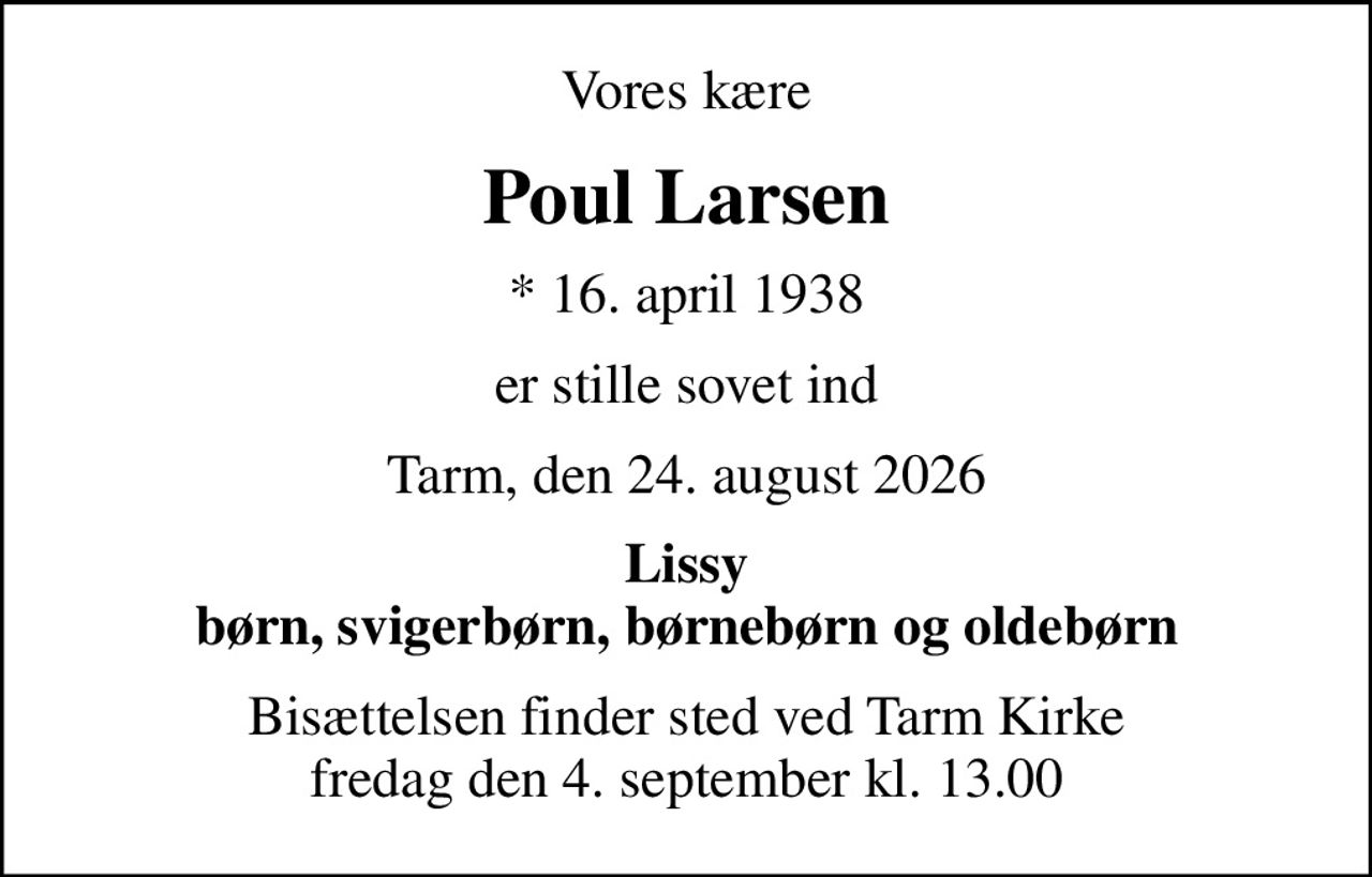Vores kære
Poul Larsen
* 16. april 1938
er stille sovet ind
Tarm, den 24. august 2026
Lissy børn, svigerbørn, børnebørn og oldebørn
Bisættelsen finder sted ved Tarm Kirke  fredag den 4. september kl. 13.00