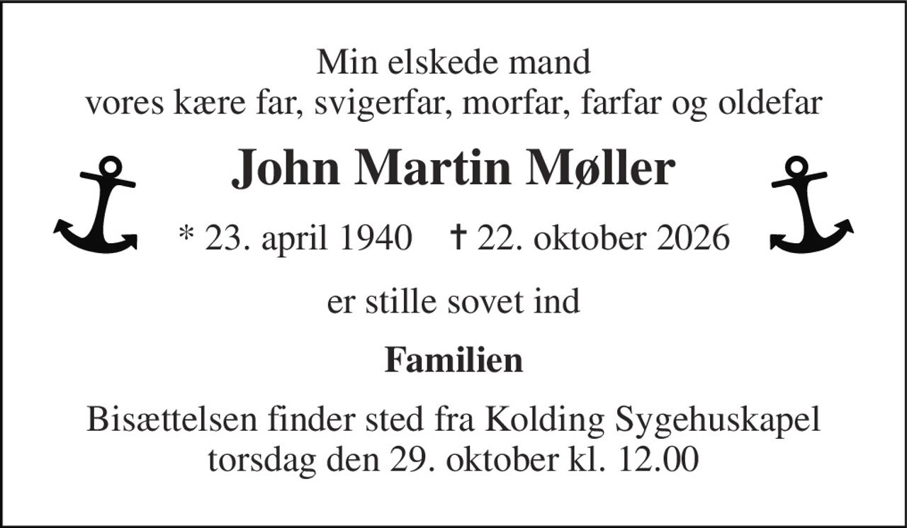 Min elskede mand vores kære far, svigerfar, morfar, farfar og oldefar 
John Martin Møller 
*​ 23. april 1940​    ✝​ 22. oktober 2026 
er stille sovet ind 
Familien 
Bisættelsen​ finder sted fra Kolding Sygehuskapel​ torsdag den 29. oktober​ kl. 12.00