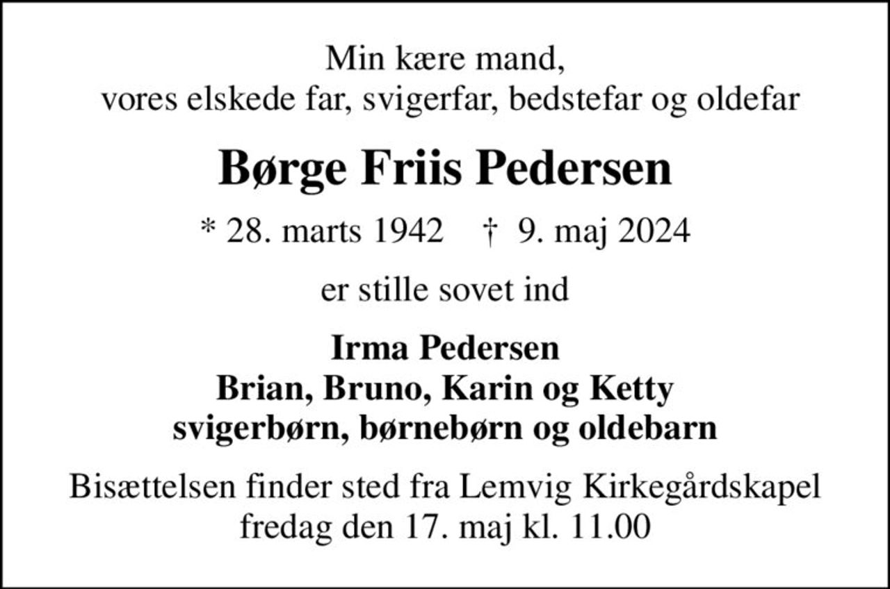 Min kære mand,  vores elskede far, svigerfar, bedstefar og oldefar
Børge Friis Pedersen
* 28. marts 1942    ✝ 9. maj 2024
er stille sovet ind
Irma Pedersen Brian, Bruno, Karin og Ketty svigerbørn, børnebørn og oldebarn
Bisættelsen finder sted fra Lemvig Kirkegårdskapel  fredag den 17. maj kl. 11.00