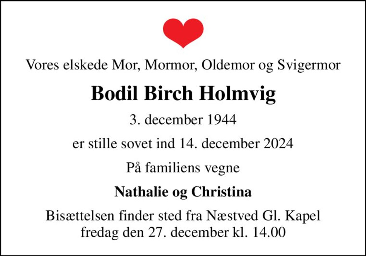 Vores elskede Mor, Mormor, Oldemor og Svigermor
Bodil Birch Holmvig
3. december 1944
er stille sovet ind 14. december 2024
På familiens vegne
Nathalie og Christina
Bisættelsen finder sted fra Næstved Gl. Kapel  fredag den 27. december kl. 14.00