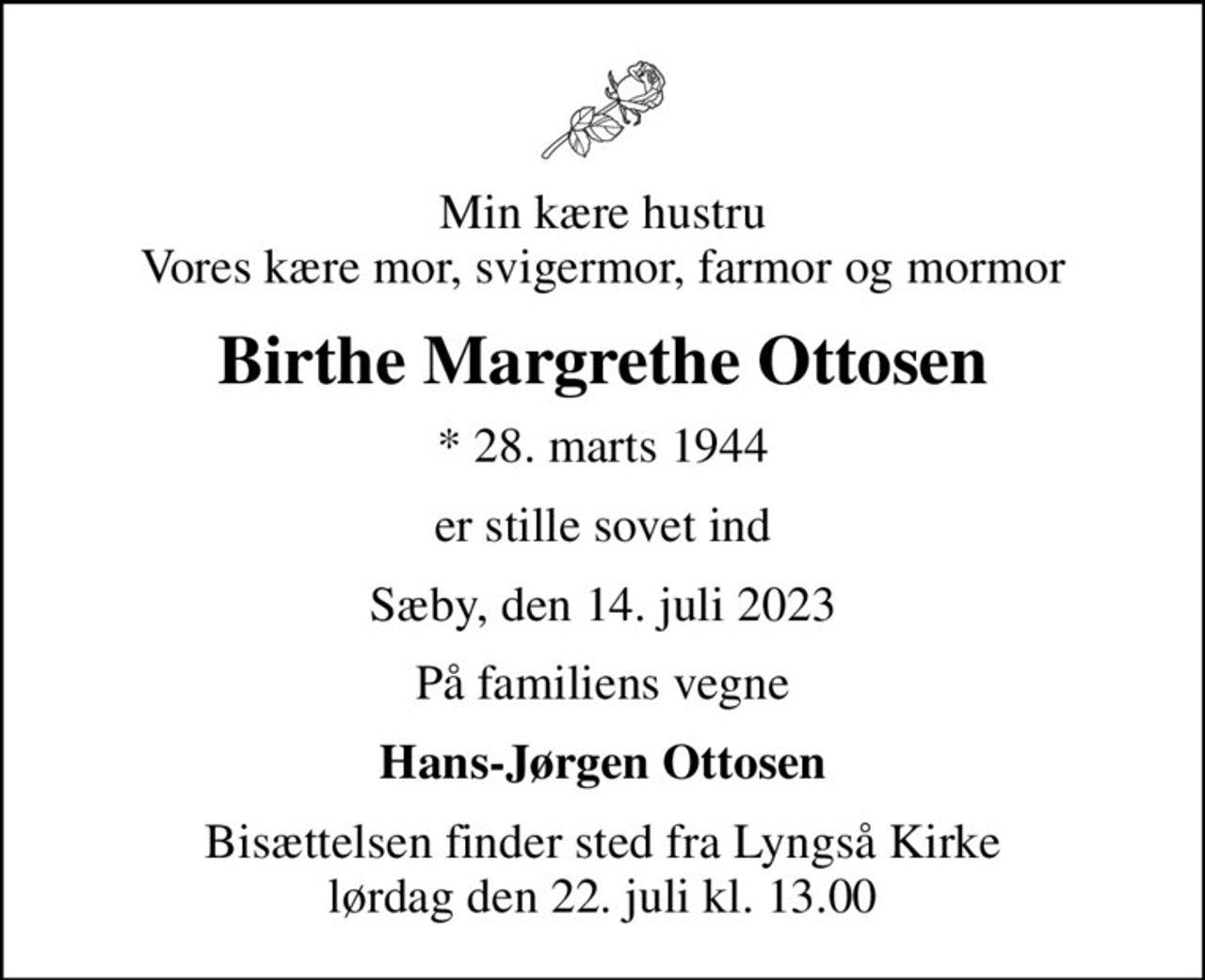 Min kære hustru Vores kære mor, svigermor, farmor og mormor
Birthe Margrethe Ottosen
* 28. marts 1944
er stille sovet ind
Sæby, den 14. juli 2023
På familiens vegne
Hans-Jørgen Ottosen
Bisættelsen finder sted fra Lyngså Kirke  lørdag den 22. juli kl. 13.00