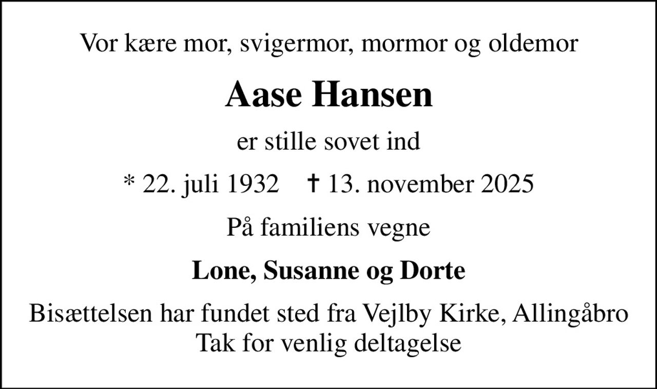 Vor kære mor, svigermor, mormor og oldemor
Aase Hansen
er stille sovet ind
* 22. juli 1932    ✝ 13. november 2025
På familiens vegne
Lone, Susanne og Dorte
Bisættelsen har fundet sted fra Vejlby Kirke, Allingåbro Tak for venlig deltagelse